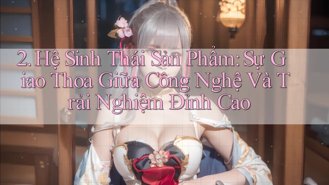 2. Hệ Sinh Thái Sản Phẩm: Sự Giao Thoa Giữa Công Nghệ Và Trải Nghiệm Đỉnh Cao