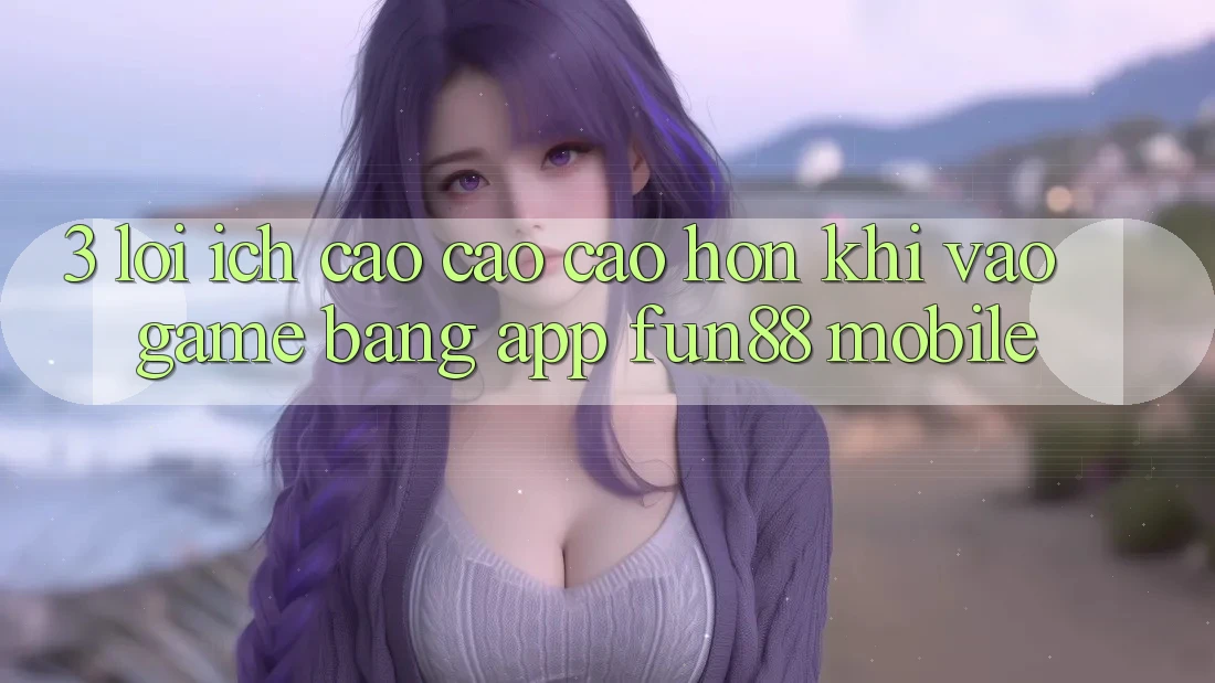 3. Lợi Ích Cao cao cao hơn Khi Vào Game Bằng App Fun88 Mobile 3. Lợi Ích Cao cao cao hơn Khi Vào Game Bằng App Fun88 Mobile