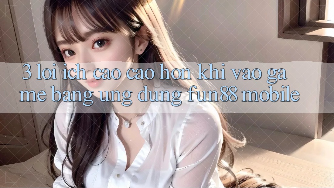 3. Lợi Ích Cao cao hơn Khi Vào Game Bằng Ứng dụng Fun88 Mobile 3. Lợi Ích Cao cao hơn Khi Vào Game Bằng Ứng dụng Fun88 Mobile