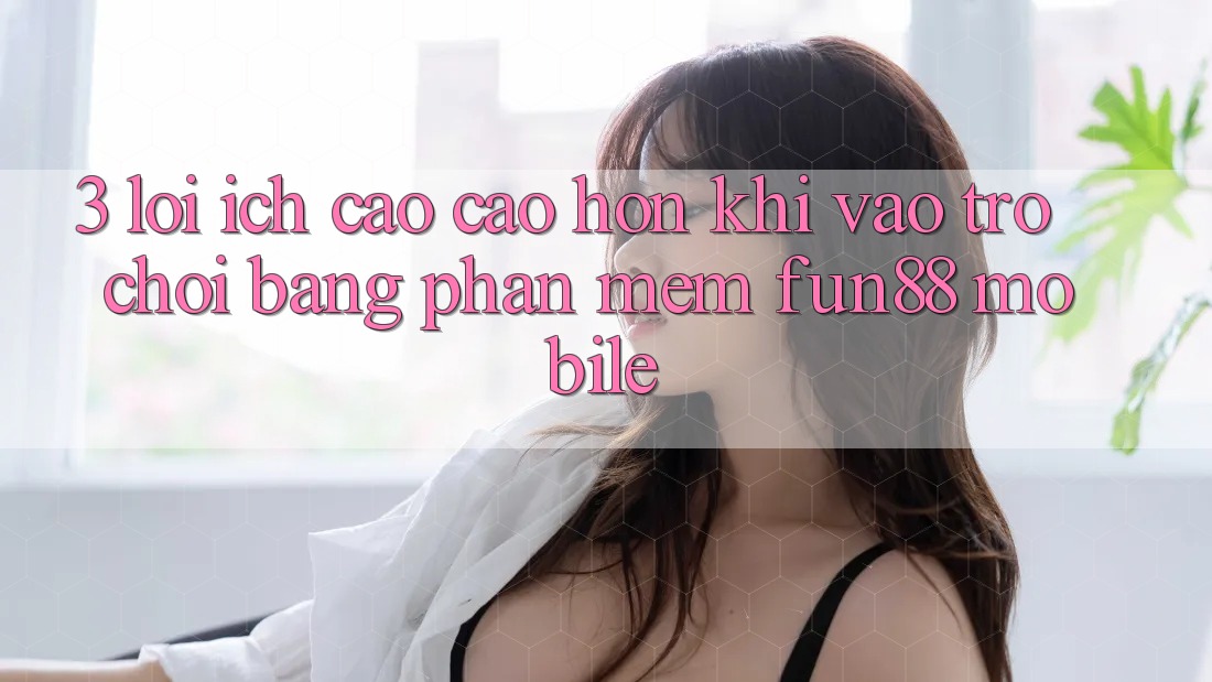 3. Lợi Ích Cao cao hơn Khi Vào Trò chơi Bằng Phần mềm Fun88 Mobile 3. Lợi Ích Cao cao hơn Khi Vào Trò chơi Bằng Phần mềm Fun88 Mobile