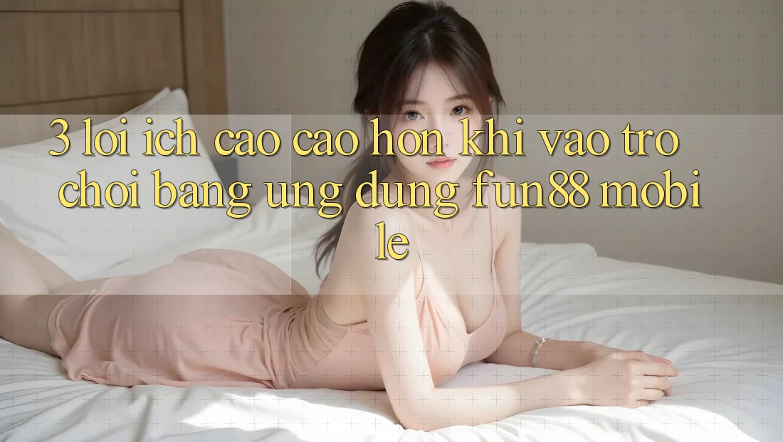 3. Lợi Ích Cao cao hơn Khi Vào Trò chơi Bằng Ứng dụng Fun88 Mobile 3. Lợi Ích Cao cao hơn Khi Vào Trò chơi Bằng Ứng dụng Fun88 Mobile