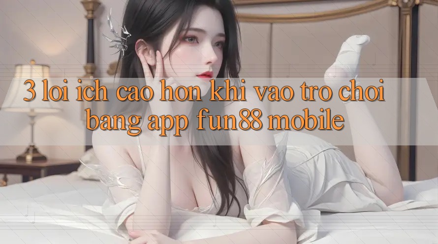3. Lợi Ích Cao hơn Khi Vào Trò chơi Bằng App Fun88 Mobile 3. Lợi Ích Cao hơn Khi Vào Trò chơi Bằng App Fun88 Mobile