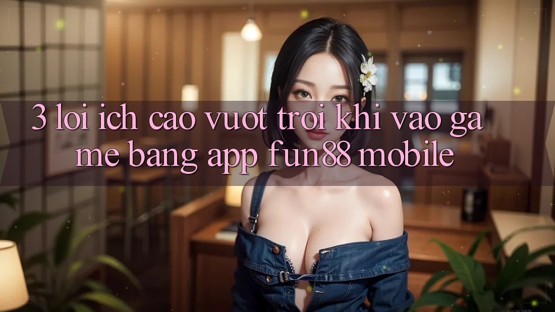 3. Lợi Ích Cao vượt trội Khi Vào Game Bằng App Fun88 Mobile 3. Lợi Ích Cao vượt trội Khi Vào Game Bằng App Fun88 Mobile