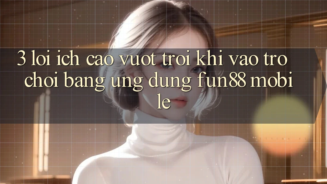 3. Lợi Ích Cao vượt trội Khi Vào Trò chơi Bằng Ứng dụng Fun88 Mobile