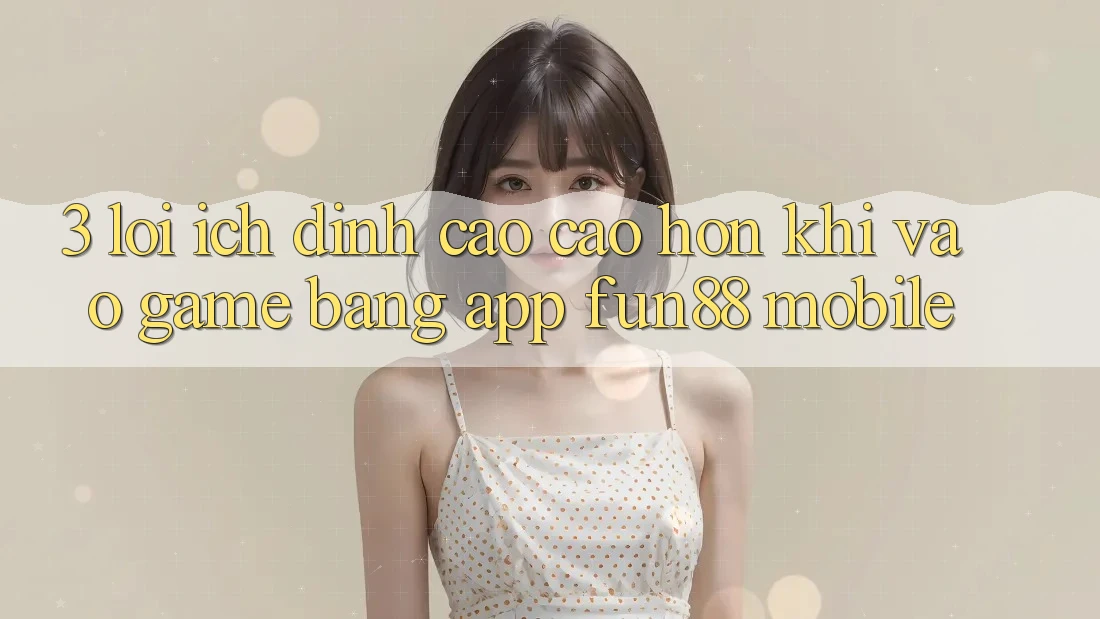 3. Lợi Ích Đỉnh cao cao hơn Khi Vào Game Bằng App Fun88 Mobile 3. Lợi Ích Đỉnh cao cao hơn Khi Vào Game Bằng App Fun88 Mobile