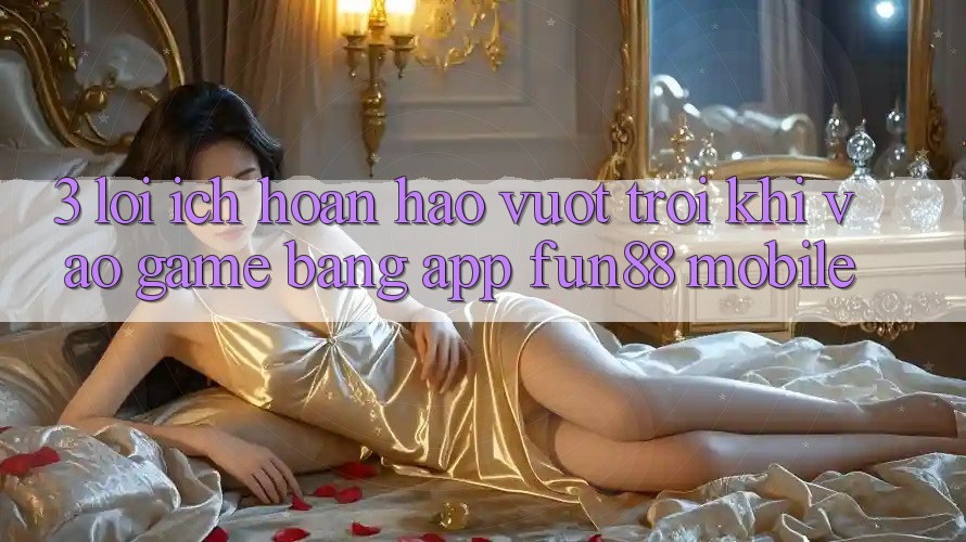 3. Lợi Ích Hoàn hảo vượt trội Khi Vào Game Bằng App Fun88 Mobile 3. Lợi Ích Hoàn hảo vượt trội Khi Vào Game Bằng App Fun88 Mobile