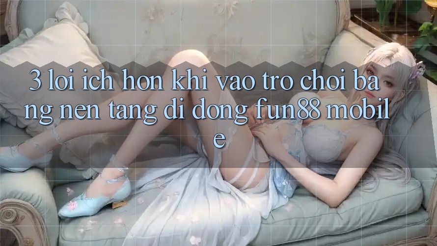 3. Lợi Ích Hơn Khi Vào Trò chơi Bằng Nền tảng di động Fun88 Mobile 3. Lợi Ích Hơn Khi Vào Trò chơi Bằng Nền tảng di động Fun88 Mobile