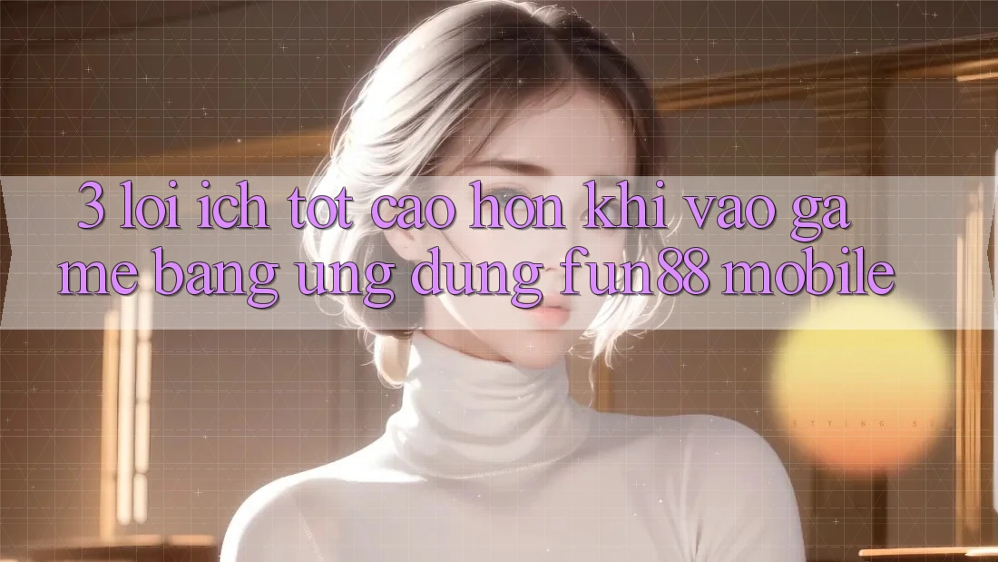 3. Lợi Ích Tốt cao hơn Khi Vào Game Bằng Ứng dụng Fun88 Mobile
