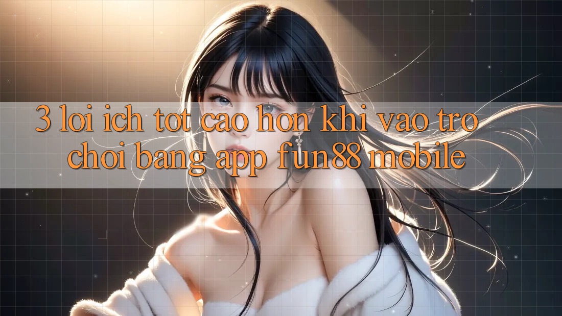 3. Lợi Ích Tốt cao hơn Khi Vào Trò chơi Bằng App Fun88 Mobile