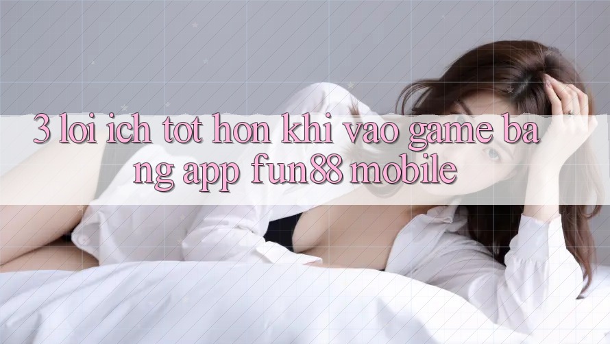 3. Lợi Ích Tốt hơn Khi Vào Game Bằng App Fun88 Mobile 3. Lợi Ích Tốt hơn Khi Vào Game Bằng App Fun88 Mobile