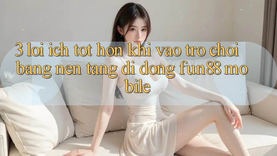 3. Lợi Ích Tốt hơn Khi Vào Trò chơi Bằng Nền tảng di động Fun88 Mobile 3. Lợi Ích Tốt hơn Khi Vào Trò chơi Bằng Nền tảng di động Fun88 Mobile