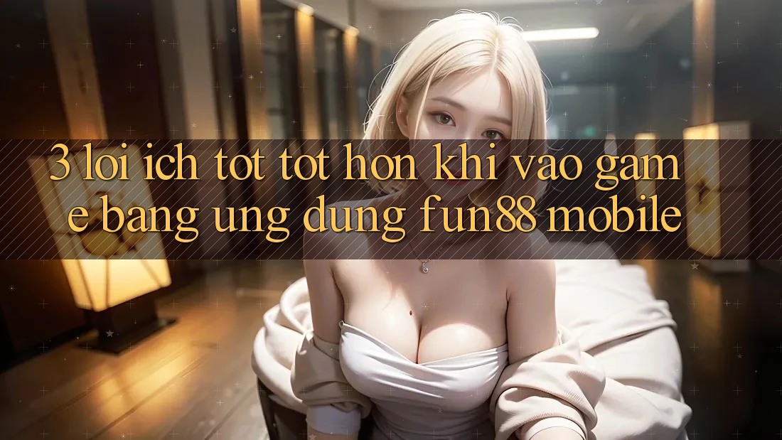 3. Lợi Ích Tốt tốt hơn Khi Vào Game Bằng Ứng dụng Fun88 Mobile 3. Lợi Ích Tốt tốt hơn Khi Vào Game Bằng Ứng dụng Fun88 Mobile