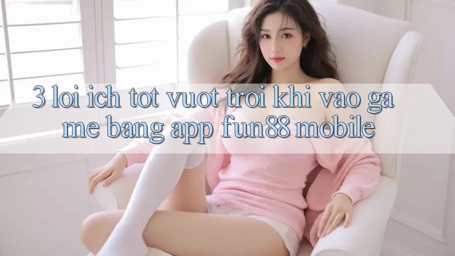 3. Lợi Ích Tốt vượt trội Khi Vào Game Bằng App Fun88 Mobile