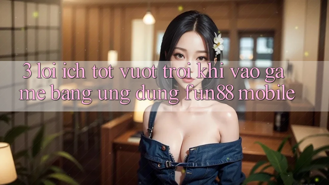 3. Lợi Ích Tốt vượt trội Khi Vào Game Bằng Ứng dụng Fun88 Mobile 3. Lợi Ích Tốt vượt trội Khi Vào Game Bằng Ứng dụng Fun88 Mobile