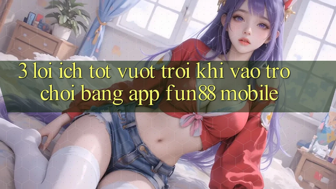 3. Lợi Ích Tốt vượt trội Khi Vào Trò chơi Bằng App Fun88 Mobile 3. Lợi Ích Tốt vượt trội Khi Vào Trò chơi Bằng App Fun88 Mobile
