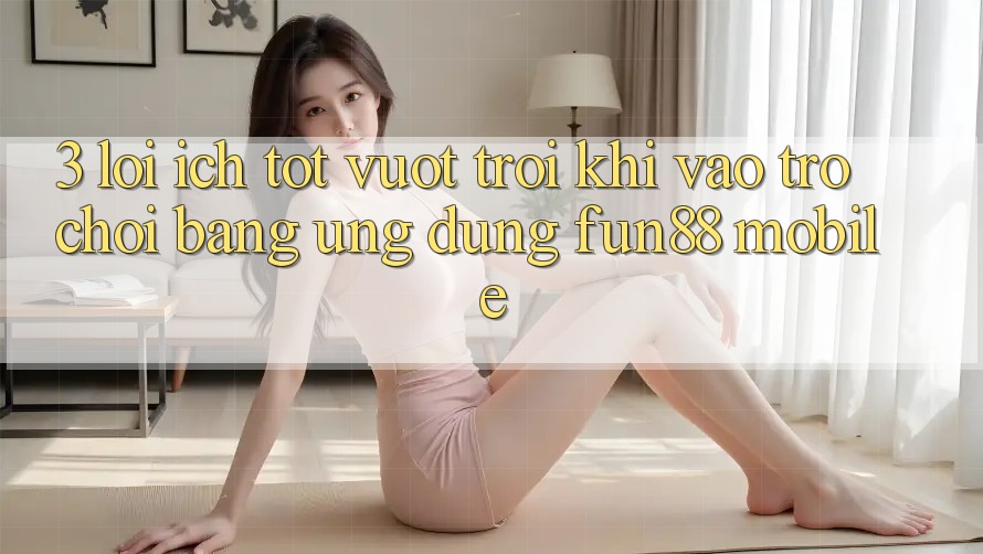 3. Lợi Ích Tốt vượt trội Khi Vào Trò chơi Bằng Ứng dụng Fun88 Mobile 3. Lợi Ích Tốt vượt trội Khi Vào Trò chơi Bằng Ứng dụng Fun88 Mobile