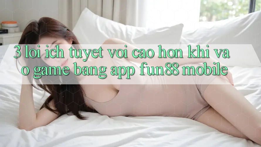 3. Lợi Ích Tuyệt vời cao hơn Khi Vào Game Bằng App Fun88 Mobile 3. Lợi Ích Tuyệt vời cao hơn Khi Vào Game Bằng App Fun88 Mobile