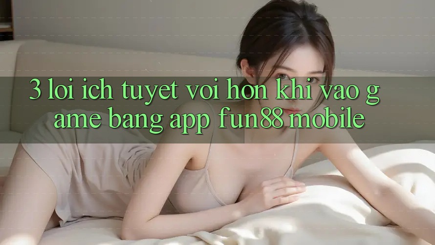 3. Lợi Ích Tuyệt vời hơn Khi Vào Game Bằng App Fun88 Mobile 3. Lợi Ích Tuyệt vời hơn Khi Vào Game Bằng App Fun88 Mobile