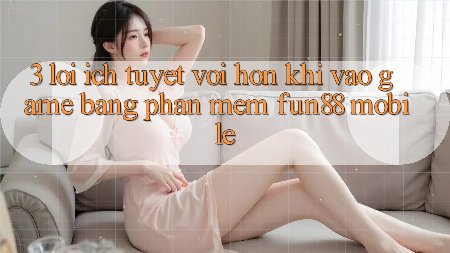 3. Lợi Ích Tuyệt vời hơn Khi Vào Game Bằng Phần mềm Fun88 Mobile