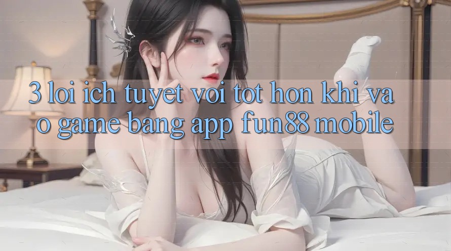 3. Lợi Ích Tuyệt vời tốt hơn Khi Vào Game Bằng App Fun88 Mobile 3. Lợi Ích Tuyệt vời tốt hơn Khi Vào Game Bằng App Fun88 Mobile