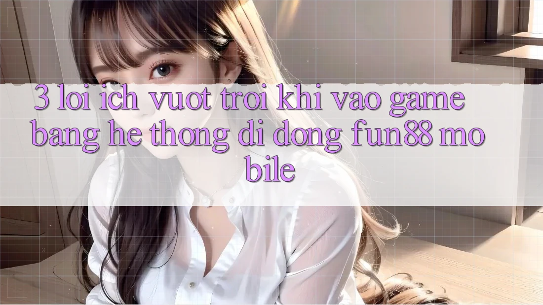 3. Lợi Ích Vượt Trội Khi Vào Game Bằng Hệ thống di động Fun88 Mobile