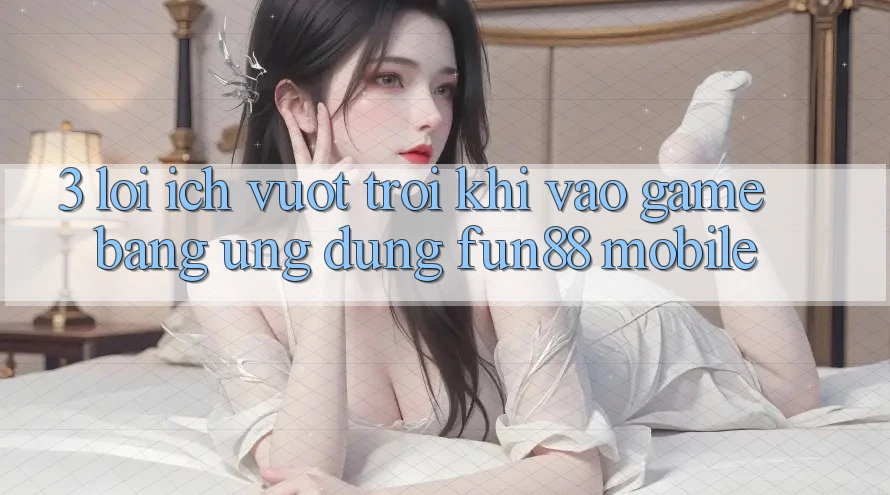 3. Lợi Ích Vượt trội Khi Vào Game Bằng Ứng dụng Fun88 Mobile 3. Lợi Ích Vượt trội Khi Vào Game Bằng Ứng dụng Fun88 Mobile