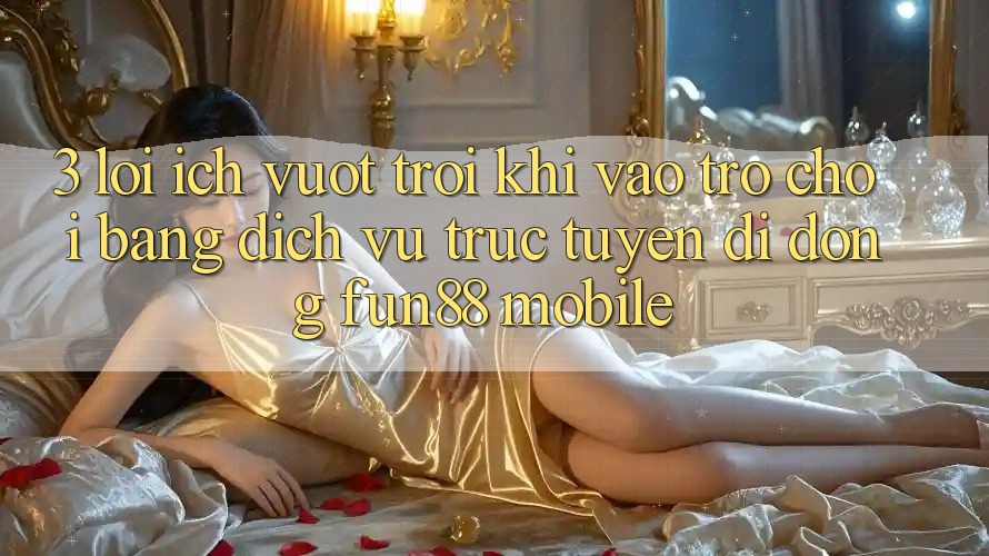 3. Lợi Ích Vượt Trội Khi Vào Trò chơi Bằng Dịch vụ trực tuyến di động Fun88 Mobile 3. Lợi Ích Vượt Trội Khi Vào Trò chơi Bằng Dịch vụ trực tuyến di động Fun88 Mobile