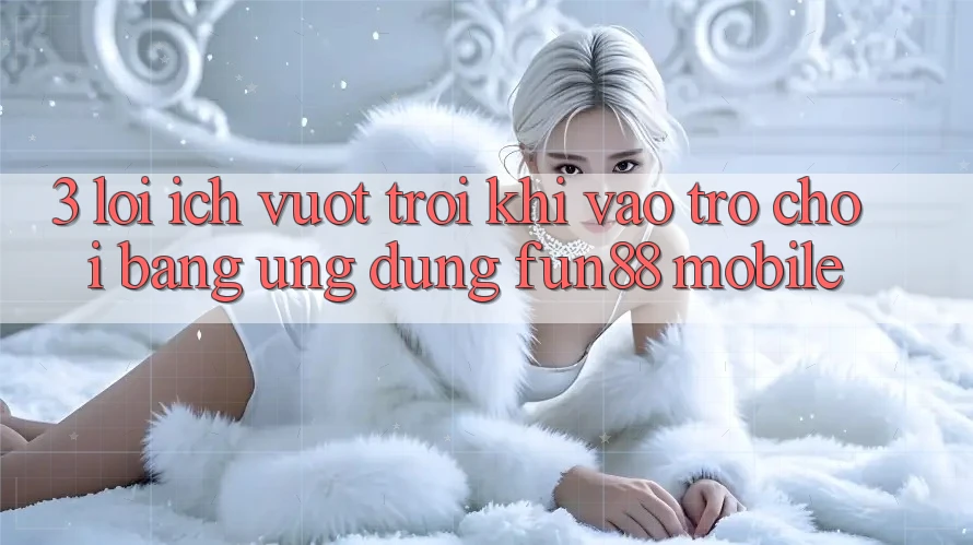 3. Lợi Ích Vượt Trội Khi Vào Trò chơi Bằng Ứng dụng Fun88 Mobile 3. Lợi Ích Vượt Trội Khi Vào Trò chơi Bằng Ứng dụng Fun88 Mobile