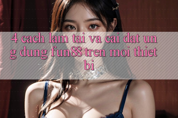 4. Cách làm Tải Và Cài Đặt Ứng dụng Fun88 Trên Mọi Thiết Bị 4. Cách làm Tải Và Cài Đặt Ứng dụng Fun88 Trên Mọi Thiết Bị