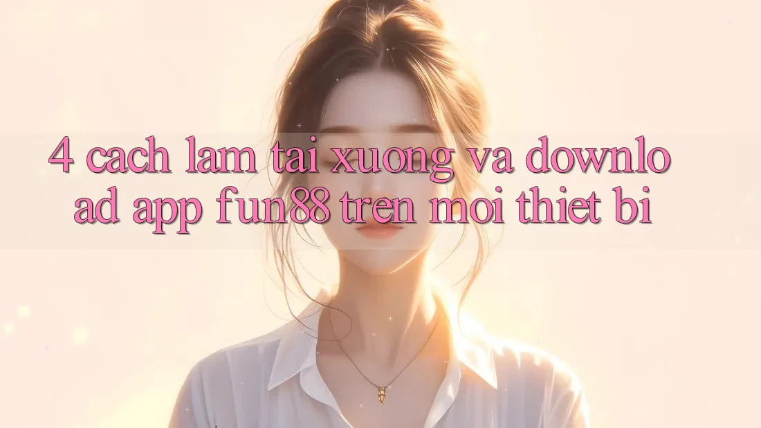 4. Cách làm Tải xuống Và Download App Fun88 Trên Mọi Thiết Bị 4. Cách làm Tải xuống Và Download App Fun88 Trên Mọi Thiết Bị