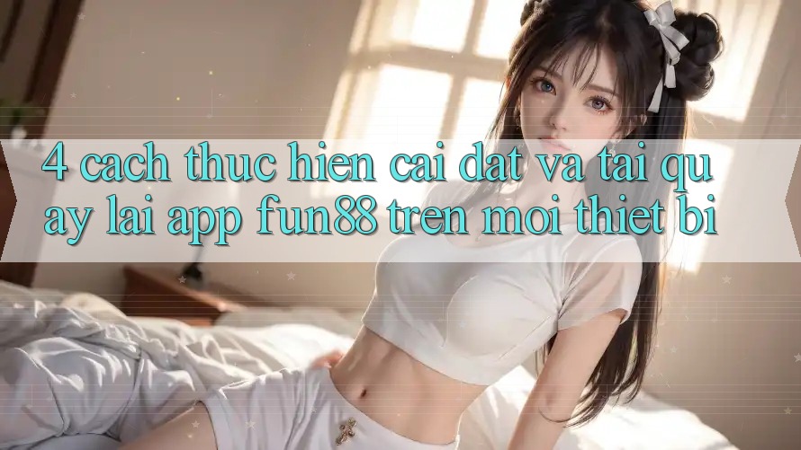 4. Cách thực hiện Cài đặt Và Tải quay lại App Fun88 Trên Mọi Thiết Bị 4. Cách thực hiện Cài đặt Và Tải quay lại App Fun88 Trên Mọi Thiết Bị