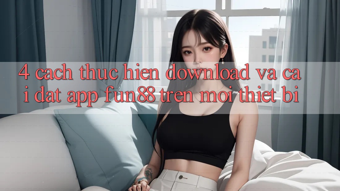4. Cách thực hiện Download Và Cài Đặt App Fun88 Trên Mọi Thiết Bị 4. Cách thực hiện Download Và Cài Đặt App Fun88 Trên Mọi Thiết Bị