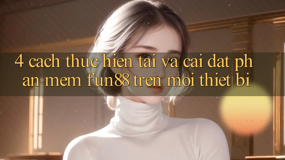4. Cách thực hiện Tải Và Cài Đặt Phần mềm Fun88 Trên Mọi Thiết Bị 4. Cách thực hiện Tải Và Cài Đặt Phần mềm Fun88 Trên Mọi Thiết Bị