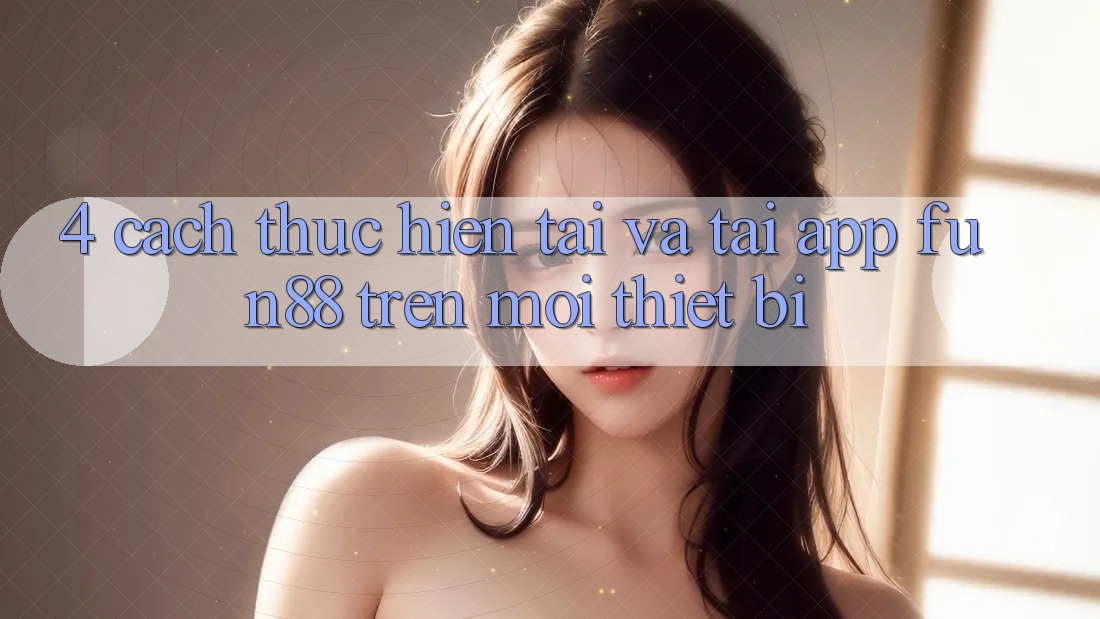 4. Cách thực hiện Tải Và Tải App Fun88 Trên Mọi Thiết Bị 4. Cách thực hiện Tải Và Tải App Fun88 Trên Mọi Thiết Bị