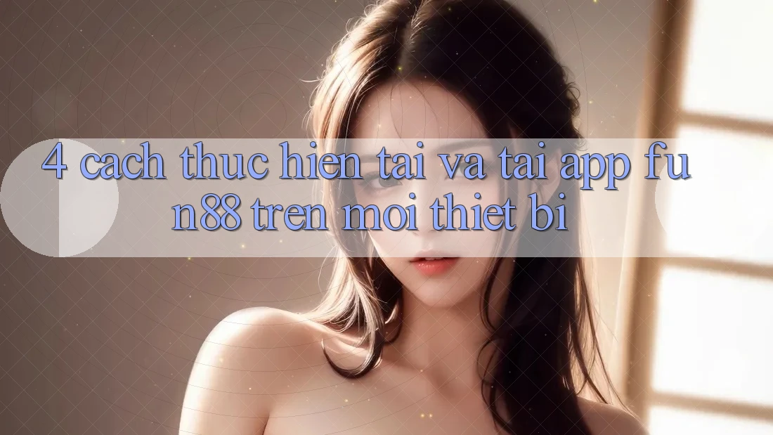 4. Cách thực hiện Tải Và Tải App Fun88 Trên Mọi Thiết Bị 4. Cách thực hiện Tải Và Tải App Fun88 Trên Mọi Thiết Bị