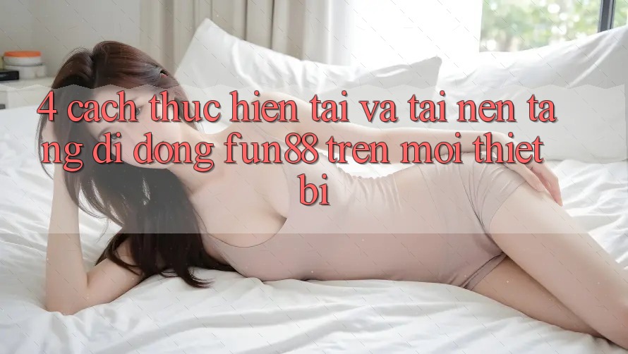 4. Cách thực hiện Tải Và Tải Nền tảng di động Fun88 Trên Mọi Thiết Bị 4. Cách thực hiện Tải Và Tải Nền tảng di động Fun88 Trên Mọi Thiết Bị