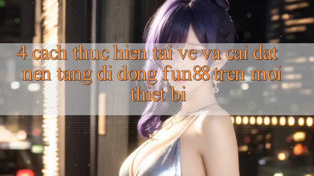 4. Cách thực hiện Tải về Và Cài Đặt Nền tảng di động Fun88 Trên Mọi Thiết Bị 4. Cách thực hiện Tải về Và Cài Đặt Nền tảng di động Fun88 Trên Mọi Thiết Bị