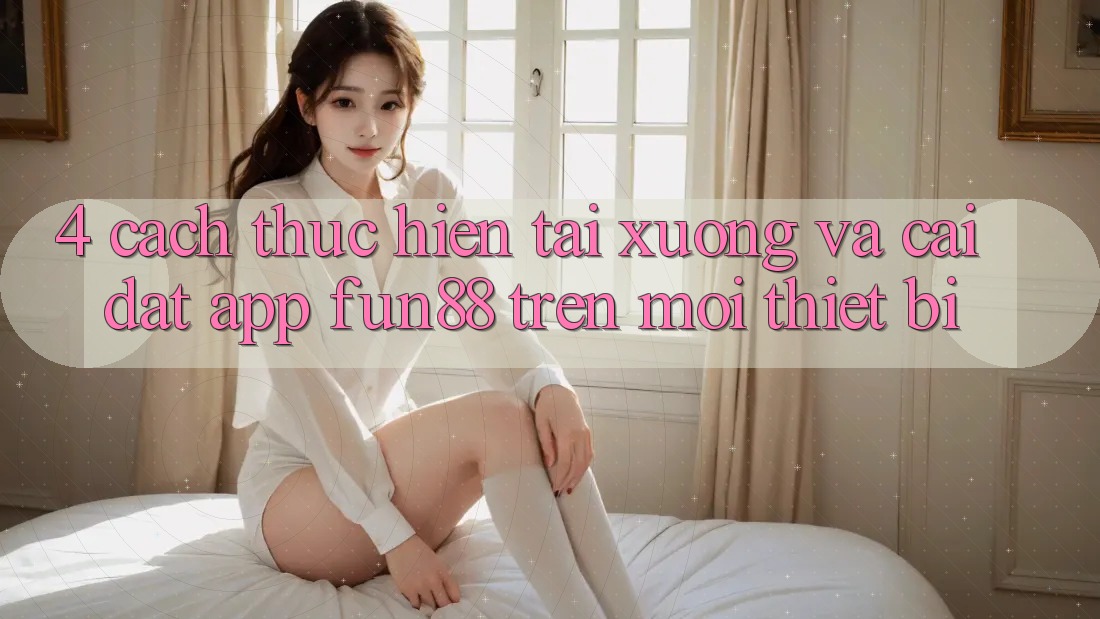 4. Cách thực hiện Tải xuống Và Cài Đặt App Fun88 Trên Mọi Thiết Bị 4. Cách thực hiện Tải xuống Và Cài Đặt App Fun88 Trên Mọi Thiết Bị