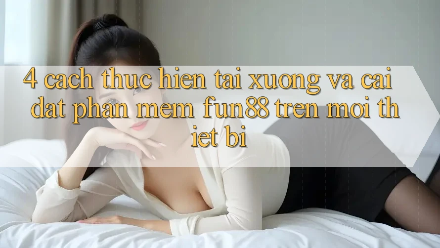 4. Cách thực hiện Tải xuống Và Cài Đặt Phần mềm Fun88 Trên Mọi Thiết Bị 4. Cách thực hiện Tải xuống Và Cài Đặt Phần mềm Fun88 Trên Mọi Thiết Bị