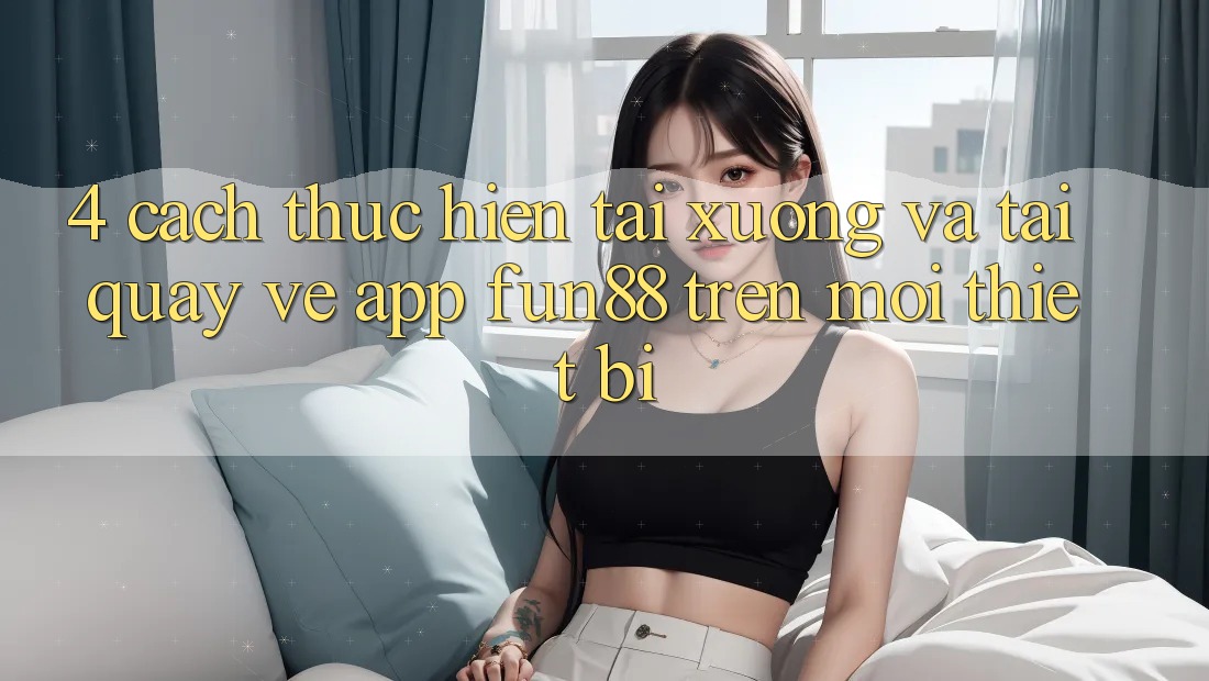 4. Cách thực hiện Tải xuống Và Tải quay về App Fun88 Trên Mọi Thiết Bị 4. Cách thực hiện Tải xuống Và Tải quay về App Fun88 Trên Mọi Thiết Bị