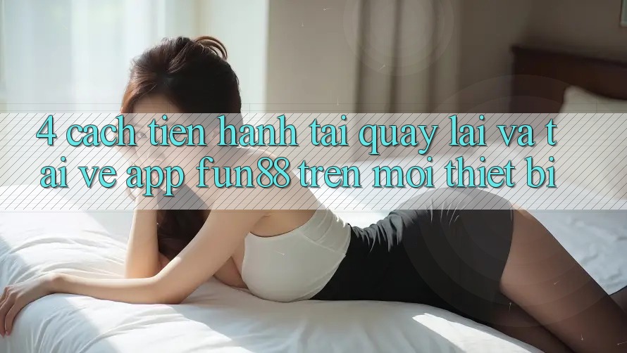 4. Cách tiến hành Tải quay lại Và Tải về App Fun88 Trên Mọi Thiết Bị 4. Cách tiến hành Tải quay lại Và Tải về App Fun88 Trên Mọi Thiết Bị