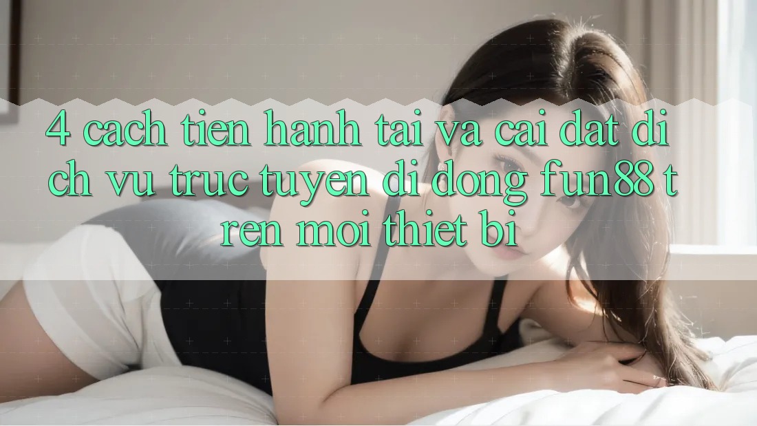 4. Cách tiến hành Tải Và Cài Đặt Dịch vụ trực tuyến di động Fun88 Trên Mọi Thiết Bị 4. Cách tiến hành Tải Và Cài Đặt Dịch vụ trực tuyến di động Fun88 Trên Mọi Thiết Bị