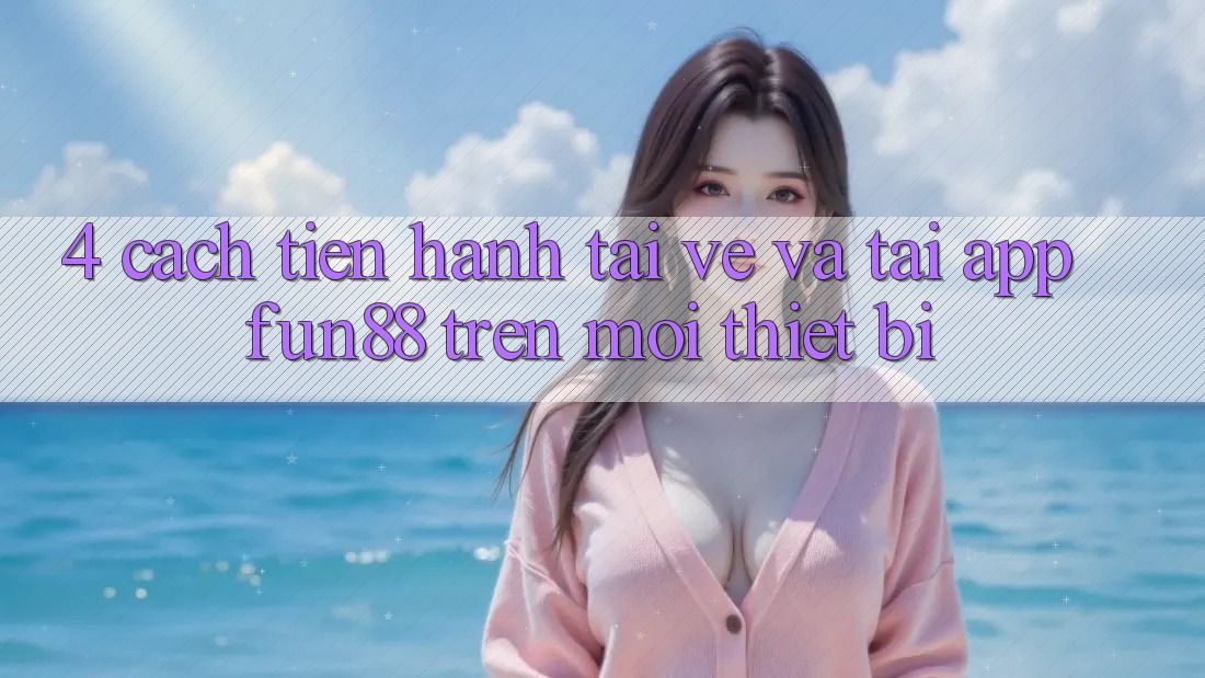 4. Cách tiến hành Tải về Và Tải App Fun88 Trên Mọi Thiết Bị 4. Cách tiến hành Tải về Và Tải App Fun88 Trên Mọi Thiết Bị