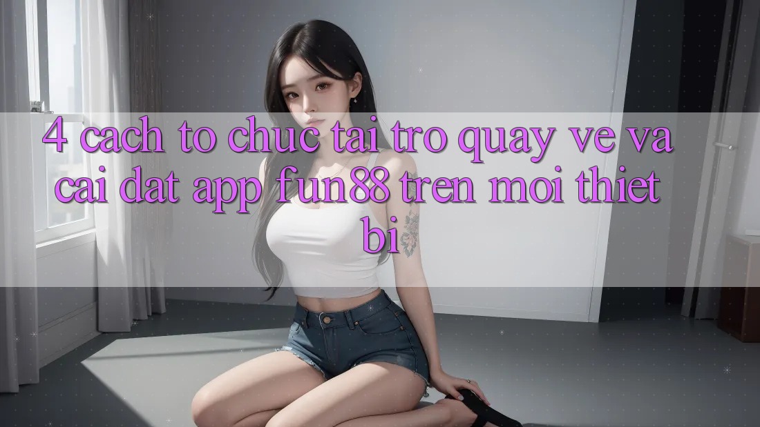 4. Cách tổ chức Tải trở quay về Và Cài Đặt App Fun88 Trên Mọi Thiết Bị 4. Cách tổ chức Tải trở quay về Và Cài Đặt App Fun88 Trên Mọi Thiết Bị
