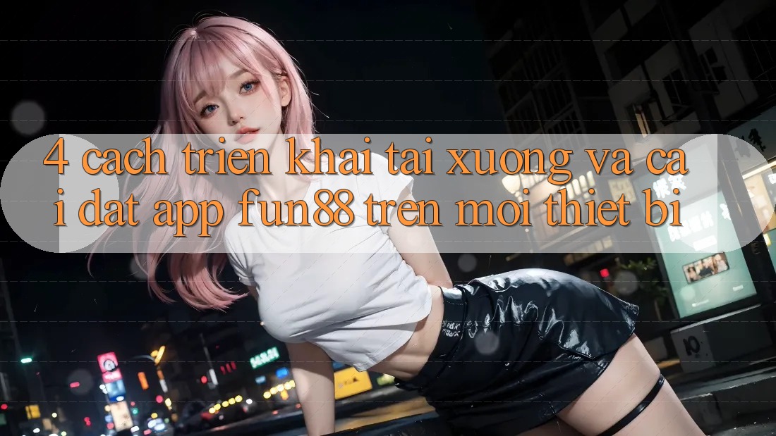 4. Cách triển khai Tải xuống Và Cài Đặt App Fun88 Trên Mọi Thiết Bị 4. Cách triển khai Tải xuống Và Cài Đặt App Fun88 Trên Mọi Thiết Bị