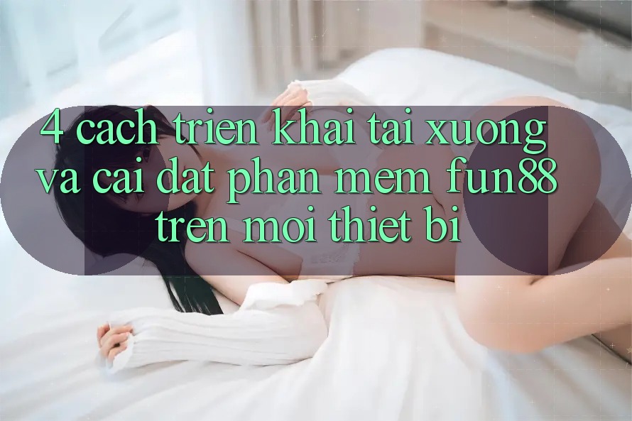 4. Cách triển khai Tải xuống Và Cài Đặt Phần mềm Fun88 Trên Mọi Thiết Bị 4. Cách triển khai Tải xuống Và Cài Đặt Phần mềm Fun88 Trên Mọi Thiết Bị