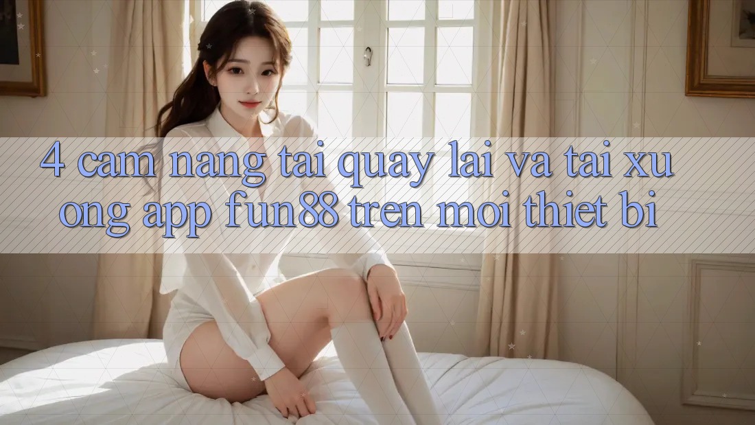 4. Cẩm nang Tải quay lại Và Tải xuống App Fun88 Trên Mọi Thiết Bị 4. Cẩm nang Tải quay lại Và Tải xuống App Fun88 Trên Mọi Thiết Bị
