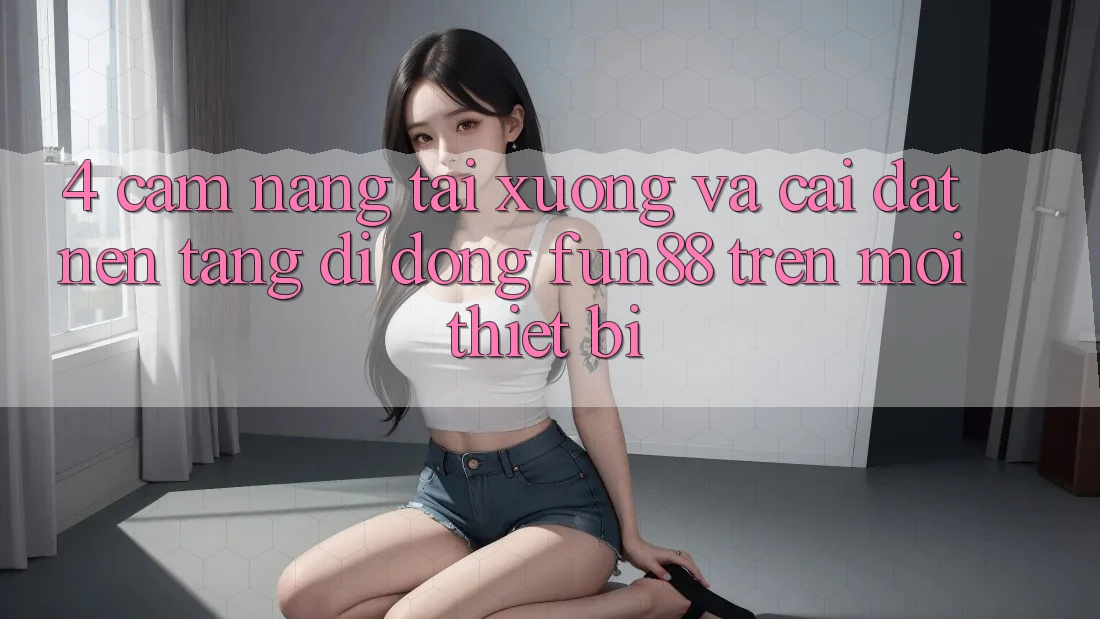 4. Cẩm nang Tải xuống Và Cài Đặt Nền tảng di động Fun88 Trên Mọi Thiết Bị 4. Cẩm nang Tải xuống Và Cài Đặt Nền tảng di động Fun88 Trên Mọi Thiết Bị
