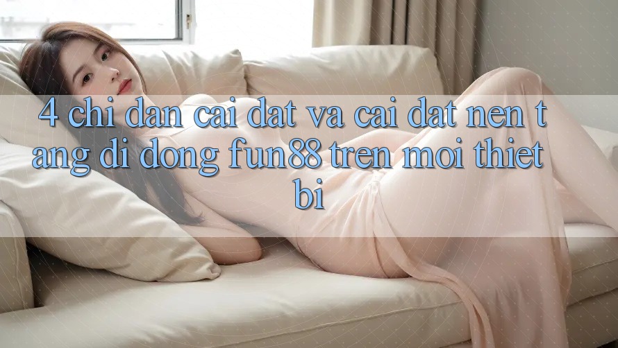 4. Chỉ dẫn Cài đặt Và Cài Đặt Nền tảng di động Fun88 Trên Mọi Thiết Bị 4. Chỉ dẫn Cài đặt Và Cài Đặt Nền tảng di động Fun88 Trên Mọi Thiết Bị