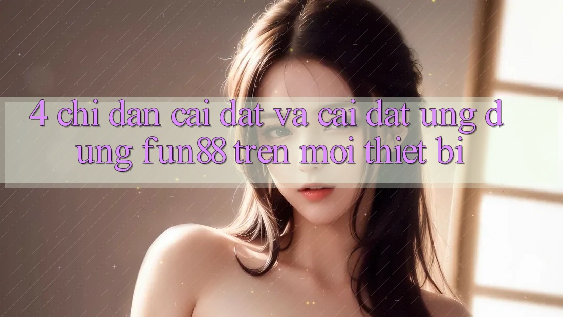4. Chỉ dẫn Cài đặt Và Cài Đặt Ứng dụng Fun88 Trên Mọi Thiết Bị 4. Chỉ dẫn Cài đặt Và Cài Đặt Ứng dụng Fun88 Trên Mọi Thiết Bị